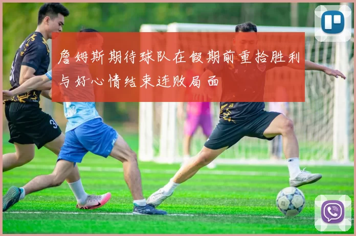 詹姆斯期待球队在假期前重拾胜利与好心情结束连败局面
