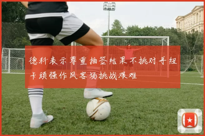 德科表示尊重抽签结果不挑对手纽卡顽强作风客场挑战艰难