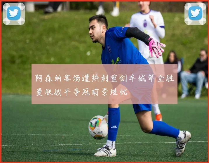 阿森纳客场遭热刺重创车城军全胜曼联战平争冠前景堪忧