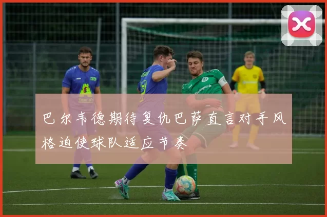 巴尔韦德期待复仇巴萨直言对手风格迫使球队适应节奏