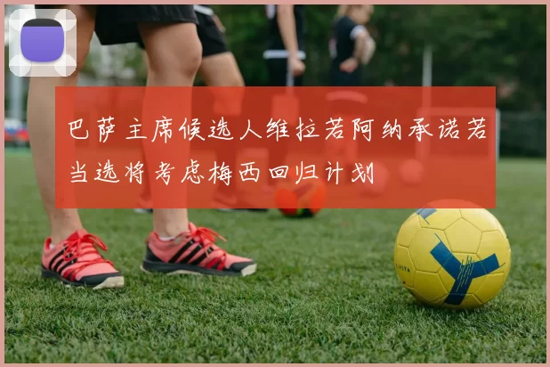 巴萨主席候选人维拉若阿纳承诺若当选将考虑梅西回归计划