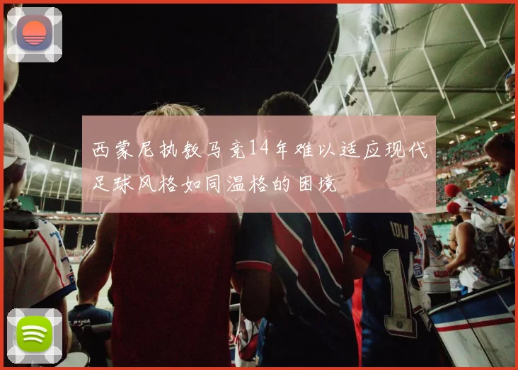 西蒙尼执教马竞14年难以适应现代足球风格如同温格的困境