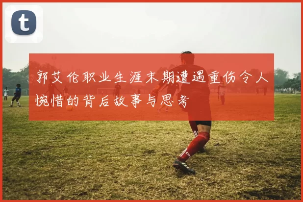 郭艾伦职业生涯末期遭遇重伤令人惋惜的背后故事与思考