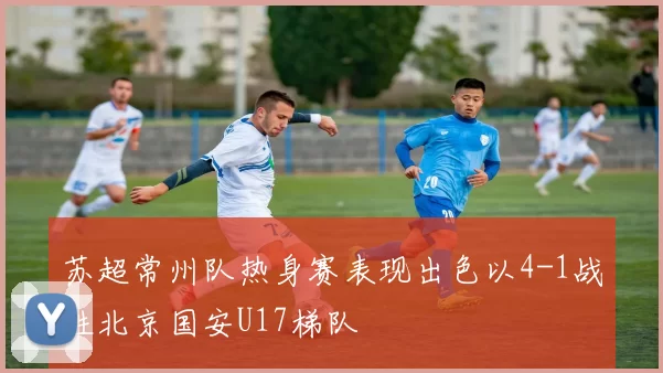 苏超常州队热身赛表现出色以4-1战胜北京国安U17梯队