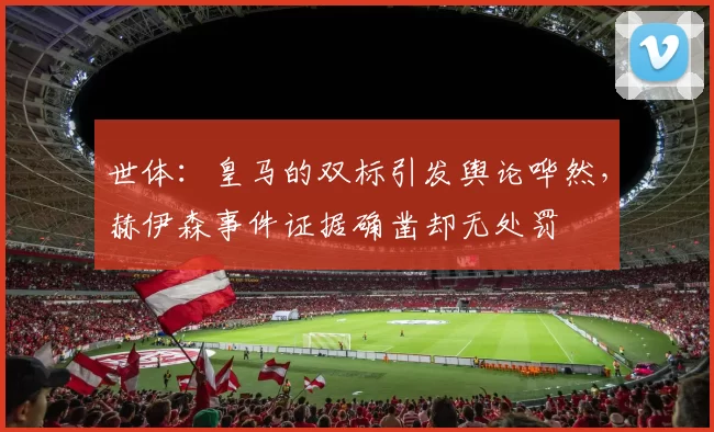 世体：皇马的双标引发舆论哗然，赫伊森事件证据确凿却无处罚