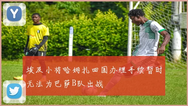 埃及小将哈姆扎回国办理手续暂时无法为巴萨B队出战