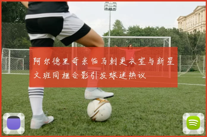 阿尔德里奇亲临马刺更衣室与新星文班同框合影引发球迷热议