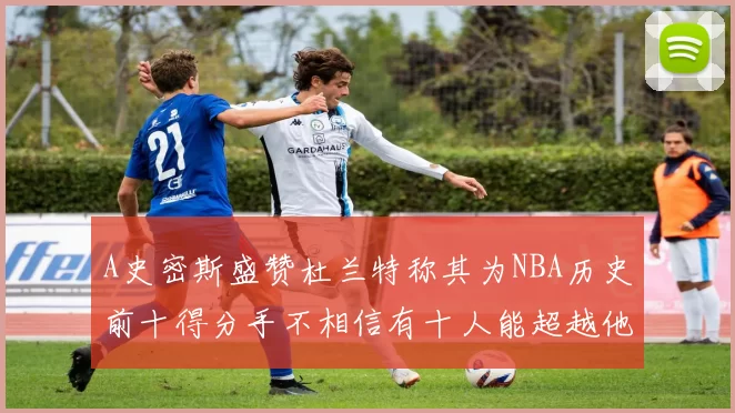 A史密斯盛赞杜兰特称其为NBA历史前十得分手不相信有十人能超越他