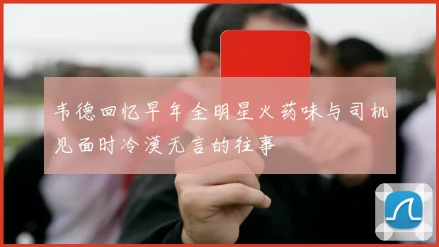韦德回忆早年全明星火药味与司机见面时冷漠无言的往事