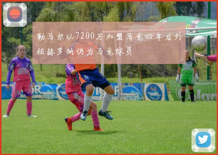 勒马尔以7200万加盟马竞四年后外租赫罗纳仍为马竞球员