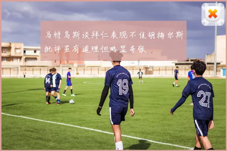 马特乌斯谈拜仁表现不佳胡梅尔斯批评虽有道理但略显夸张