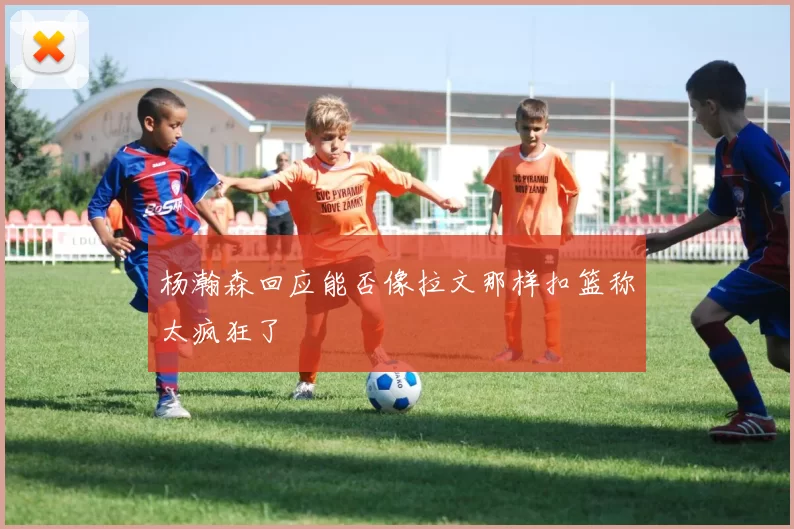 杨瀚森回应能否像拉文那样扣篮称太疯狂了