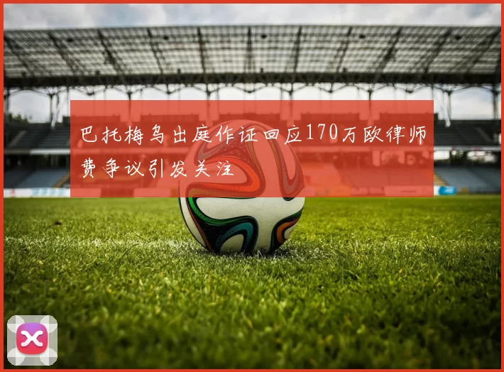 巴托梅乌出庭作证回应170万欧律师费争议引发关注