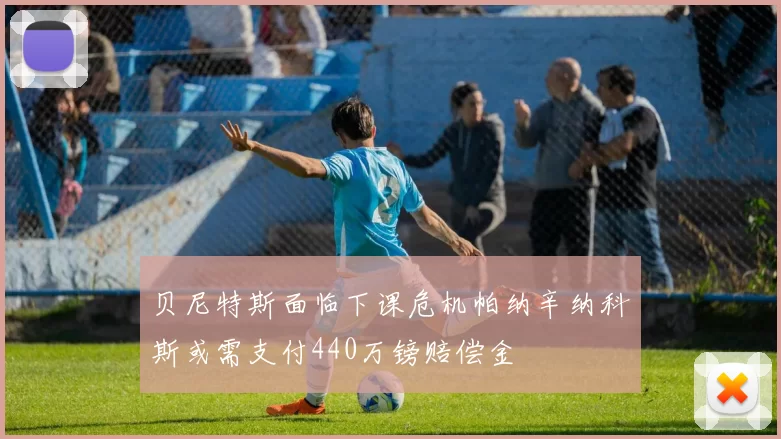 贝尼特斯面临下课危机帕纳辛纳科斯或需支付440万镑赔偿金