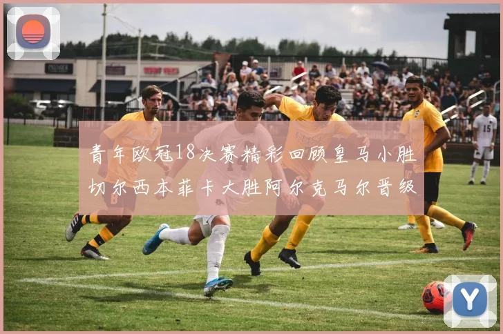 青年欧冠18决赛精彩回顾皇马小胜切尔西本菲卡大胜阿尔克马尔晋级