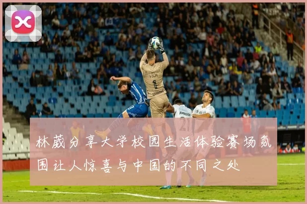 林葳分享大学校园生活体验赛场氛围让人惊喜与中国的不同之处