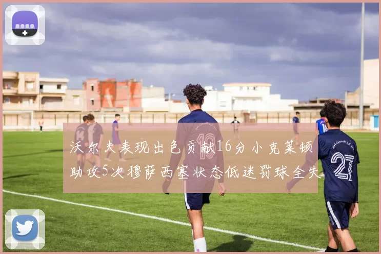 沃尔夫表现出色贡献16分小克莱顿助攻5次穆萨西塞状态低迷罚球全失